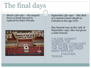 The final days
• March 13th 1997 – she stepped
down as head nun and is
replaced by Sister Nirnala.
• September 5th 1997 – She died
of a massive heart attack in
Calcutta at the age of 87.
• Her funeral was on the 13th of
September 1997. She was given
a state funeral
“I ALONE CANNOT
CHANGE THE
WORLD,BUT I CAN CAST
THE STONE ACCROSS
THE WATER TO CREAT
MANY RIPPLES”
# MOTHER
TERESA
 