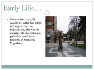 Early Life....
• She was born on 27th
August 1910.Her real name
was Agnes Gionxhu
Bejuxhiu and she was the
youngest child of Nikola, a
politician, and Drane
Bejuxhiu in Skopje in
Yugoslavia.
 