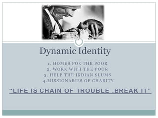 1. HOMES FOR THE POOR
2. WORK WITH THE POOR
3. HELP THE INDIAN SLUMS
4.MISSIONARIES OF CHARITY
Dynamic Identity
“LIFE IS CHAIN OF TROUBLE ,BREAK IT”
 