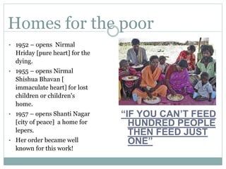 Homes for the poor
• 1952 – opens Nirmal
Hriday [pure heart] for the
dying.
• 1955 – opens Nirmal
Shishua Bhavan [
immaculate heart] for lost
children or children's
home.
• 1957 – opens Shanti Nagar
[city of peace] a home for
lepers.
• Her order became well
known for this work!
“IF YOU CAN’T FEED
HUNDRED PEOPLE
THEN FEED JUST
ONE”
 