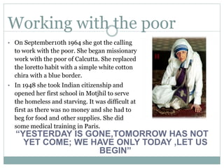 Working with the poor
• On September10th 1964 she got the calling
to work with the poor. She began missionary
work with the poor of Calcutta. She replaced
the loretto habit with a simple white cotton
chira with a blue border.
• In 1948 she took Indian citizenship and
opened her first school in Motjhil to serve
the homeless and starving. It was difficult at
first as there was no money and she had to
beg for food and other supplies. She did
some medical training in Paris.
“YESTERDAY IS GONE,TOMORROW HAS NOT
YET COME; WE HAVE ONLY TODAY ,LET US
BEGIN”
 