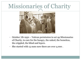 Missionaries of Charity
• October 7th 1950 – Vatican permission to set up Missionaries
of Charity, to care for the hungry, the naked, the homeless,
the crippled, the blind and lepers.
• She started with 13 nuns now there are over 4,000 .
 