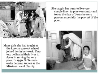 She taught her nuns to live very
simple lives, to pray constantly and
to see the face of Jesus in every
person, especially the poorest of the
poor.
Many girls she had taught at
the Loretto convent school
joined her in her work. They
too, dedicated their lives to
Jesus in serving the very
poor. In 1950, Sr Teresa’s
order became known as the
Missionaries of Charity.
 