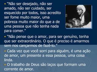“ Não ser desejado, não ser amado, não ser cuidado, ser esquecido por todos, isso acredito ser fome muito maior, uma pobreza muito maior do que a de uma pessoa que não tenha nada para comer.” “ Não pense que o amor, para ser genuíno, tenha que ser extraordinário. O que é preciso é amarmos sem nos cançarmos de fazê-lo.”  Cada vez que você sorri para alguém, é uma ação de amor, um presente a essa pessoa, uma coisa linda. O trabalho de Deus são laços que formam uma corrente de amor. 