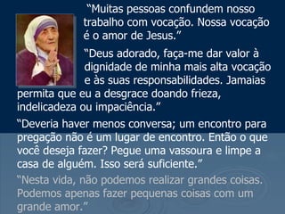 “ Nesta vida, não podemos realizar grandes coisas. Podemos apenas fazer pequenas coisas com um grande amor.”   “ Muitas pessoas confundem nosso trabalho com vocação. Nossa vocação é o amor de Jesus.”   “ Deus adorado, faça-me dar valor à   dignidade de minha mais alta vocação   e às suas responsabilidades. Jamaias permita que eu a desgrace doando frieza, indelicadeza ou impaciência.”  “ Deveria haver menos conversa; um encontro para pregação não é um lugar de encontro. Então o que você deseja fazer? Pegue uma vassoura e limpe a casa de alguém. Isso será suficiente.” 