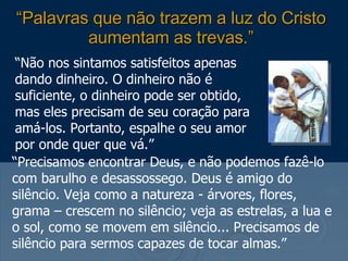 “ Palavras que não trazem a luz do Cristo aumentam as trevas.” “ Não nos sintamos satisfeitos apenas dando dinheiro. O dinheiro não é suficiente, o dinheiro pode ser obtido, mas eles precisam de seu coração para amá-los. Portanto, espalhe o seu amor por onde quer que vá.” “ Precisamos encontrar Deus, e não podemos fazê-lo com barulho e desassossego. Deus é amigo do silêncio. Veja como a natureza - árvores, flores, grama – crescem no silêncio; veja as estrelas, a lua e o sol, como se movem em silêncio... Precisamos de silêncio para sermos capazes de tocar almas.” 