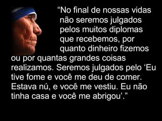   “ No final de nossas vidas não seremos julgados pelos muitos diplomas que recebemos, por  quanto dinheiro fizemos ou por quantas grandes coisas realizamos. Seremos julgados pelo ‘Eu tive fome e você me deu de comer. Estava nú, e você me vestiu. Eu não tinha casa e você me abrigou’.”   ’” 