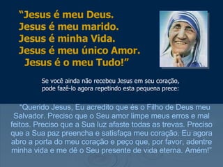 Se você ainda não recebeu Jesus em seu coração, pode fazê-lo agora repetindo esta pequena prece: “ Querido Jesus, Eu acredito que és o Filho de Deus meu Salvador. Preciso que o Seu amor limpe meus erros e mal feitos. Preciso que a Sua luz afaste todas as trevas. Preciso que a Sua paz preencha e satisfaça meu coração. Eu agora abro a porta do meu coração e peço que, por favor, adentre minha vida e me dê o Seu presente de vida eterna. Amém!” “ Jesus é meu Deus.  Jesus é meu marido.  Jesus é minha Vida.  Jesus é meu único Amor.  Jesus é o meu Tudo!” 