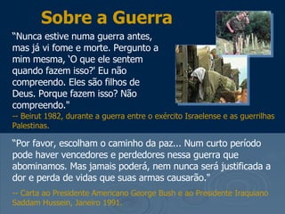 Sobre a Guerra “ Nunca estive numa guerra antes, mas já vi fome e morte. Pergunto a mim mesma, ‘O que ele sentem quando fazem isso?' Eu não compreendo. Eles são filhos de Deus. Porque fazem isso? Não compreendo."  “ Por favor, escolham o caminho da paz... Num curto período pode haver vencedores e perdedores nessa guerra que abominamos. Mas jamais poderá, nem nunca será justificada a dor e perda de vidas que suas armas causarão."  -- Carta ao Presidente Americano George Bush e ao Presidente Iraquiano Saddam Hussein, Janeiro 1991.  -- Beirut 1982, durante a guerra entre o exército Israelense e as guerrilhas Palestinas. 