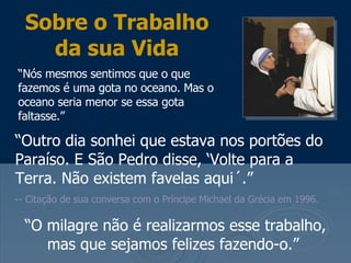 “ Outro dia sonhei que estava nos portões do Paraíso. E São Pedro disse, ‘Volte para a Terra. Não existem favelas aqui´.”   -- Citação de sua conversa com o Príncipe Michael da Grécia em 1996.  Sobre o Trabalho da sua Vida “ Nós mesmos sentimos que o que fazemos é uma gota no oceano. Mas o oceano seria menor se essa gota faltasse.”  “ O milagre não é realizarmos esse trabalho, mas que sejamos felizes fazendo-o.”  
