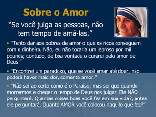 Sobre o Amor “ Se você julga as pessoas, não tem tempo de amá-las.”   “ Tento dar aos pobres de amor o que os ricos conseguem com o dinheiro. Não, eu não tocaria um leproso por mil pounds; contudo, de boa vontade o curarei pelo amor de Deus.” “ Encontrei um paradoxo, que se você amar até doer, não poderá haver mais dor, somente amor.”  “ Não sei ao certo como é o Paraíso, mas sei que quando morrermos e chegar o tempo de Deus nos julgar, Ele NÃO perguntará, Quantas coisas boas você fez em sua vida?, antes ele perguntará, Quanto AMOR você colocou naquilo que fez?” 