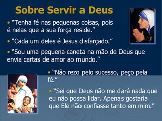 Sobre Servir a Deus
• “Tenha fé nas pequenas coisas, pois
é nelas que a sua força reside.”
• “Cada um deles é Jesus disfarçado.”
• “Sou uma pequena caneta na mão de Deus que
envia cartas de amor ao mundo.”

              • “Não rezo pelo sucesso, peço pela
              fé.”
              • “Sei que Deus não me dará nada que
              eu não possa lidar. Apenas gostaria
              que Ele não confiasse tanto em mim.”
 