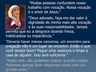 “Muitas pessoas confundem nosso
             trabalho com vocação. Nossa vocação
             é o amor de Jesus.”
              “Deus adorado, faça-me dar valor à
              dignidade de minha mais alta vocação
              e às suas responsabilidades. Jamais
permita que eu a desgrace doando frieza,
indelicadeza ou impaciência.”
“Deveria haver menos conversa; um encontro para
pregação não é um lugar de encontro. Então o que
você deseja fazer? Pegue uma vassoura e limpe a
casa de alguém. Isso será suficiente.”
“Nesta vida, não podemos realizar grandes coisas.
Podemos apenas fazer pequenas coisas com um
grande amor.”
 