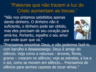 “Palavras que não trazem a luz do
       Cristo aumentam as trevas.”
 “Não nos sintamos satisfeitos apenas
 dando dinheiro. O dinheiro não é
 suficiente, o dinheiro pode ser obtido,
 mas eles precisam de seu coração para
 amá-los. Portanto, espalhe o seu amor
 por onde quer que vá.”
“Precisamos encontrar Deus, e não podemos fazê-lo
com barulho e desassossego. Deus é amigo do
silêncio. Veja como a natureza - árvores, flores,
grama – crescem no silêncio; veja as estrelas, a lua e
o sol, como se movem em silêncio... Precisamos de
silêncio para sermos capazes de tocar almas.”
 