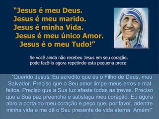 “Jesus é meu Deus.
   Jesus é meu marido.
   Jesus é minha Vida.
    Jesus é meu único Amor.
     Jesus é o meu Tudo!”
         Se você ainda não recebeu Jesus em seu coração,
         pode fazê-lo agora repetindo esta pequena prece:


   “Querido Jesus, Eu acredito que és o Filho de Deus, meu
 Salvador. Preciso que o Seu amor limpe meus erros e mal
feitos. Preciso que a Sua luz afaste todas as trevas. Preciso
que a Sua paz preencha e satisfaça meu coração. Eu agora
abro a porta do meu coração e peço que, por favor, adentre
minha vida e me dê o Seu presente de vida eterna. Amém!”
 