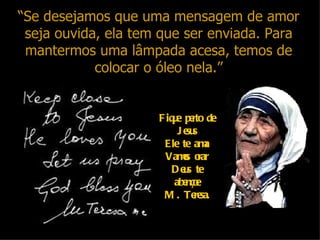 “Se desejamos que uma mensagem de amor
 seja ouvida, ela tem que ser enviada. Para
 mantermos uma lâmpada acesa, temos de
            colocar o óleo nela.”


                     F iq e pe de
                         u rto
                          Je s
                            su
                      Ele te am  a
                       Vams o
                           o rar
                        D e s te
                           u
                         abe e
                            nço
                      M . Te sa.
                              re
 