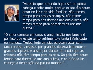 “Acredito que o mundo hoje está de ponta
            cabeça e sofre muito porque existe tão pouco
            amor no lar e na vida familiar. Não temos
            tempo para nossas crianças, não temos
            tempo para nos darmos uns aos outros, não
            temos tempo para apreciarmos uns aos
            outros.”
“O amor começa em casa; o amor habita nos lares e é
por isso que existe tanto sofrimento e tanta infelicidade
no mundo... Todos, hoje em dia, parecem estar com
tanta pressa, ansiosos por grandes desenvolvimentos e
grandes riquezas e assim por diante, de modo que as
crianças não têm tempo para os pais. Os pais têm pouco
tempo para darem-se uns aos outros, e no próprio lar
começa a destruição da paz do mundo.”
 