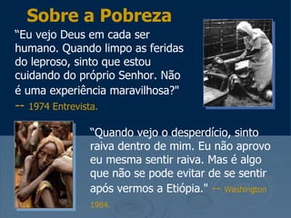Sobre a Pobreza
“Eu vejo Deus em cada ser
humano. Quando limpo as feridas
do leproso, sinto que estou
cuidando do próprio Senhor. Não
é uma experiência maravilhosa?"
--   1974 Entrevista.

                   “Quando vejo o desperdício, sinto
                   raiva dentro de mim. Eu não aprovo
                   eu mesma sentir raiva. Mas é algo
                   que não se pode evitar de se sentir
                   após vermos a Etiópia." -- Washington
                   1984.
 