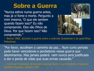 Sobre a Guerra
“Nunca estive numa guerra antes,
mas já vi fome e morte. Pergunto a
mim mesma, ‘O que ele sentem
quando fazem isso?' Eu não
compreendo. Eles são filhos de
Deus. Por que fazem isso? Não
compreendo."
-- Beirut 1982, durante a guerra entre o exército Israelense e as guerrilhas
Palestinas.

“Por favor, escolham o caminho da paz... Num curto período
pode haver vencedores e perdedores nessa guerra que
abominamos. Mas jamais poderá nem nunca será justificada
a dor e perda de vidas que suas armas causarão."
-- Carta ao Presidente Americano George Bush e ao Presidente Iraquiano
Saddam Hussein, Janeiro 1991.
 