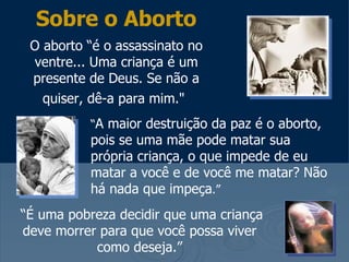 Sobre o Aborto
 O aborto “é o assassinato no
 ventre... Uma criança é um
 presente de Deus. Se não a
   quiser, dê-a para mim."
          “A maior destruição da paz é o aborto,
          pois se uma mãe pode matar sua
          própria criança, o que impede de eu
          matar a você e de você me matar? Não
          há nada que impeça.”
“É uma pobreza decidir que uma criança
deve morrer para que você possa viver
           como deseja.”
 