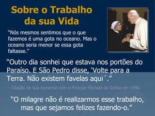 Sobre o Trabalho
    da sua Vida
“Nós mesmos sentimos que o que
fazemos é uma gota no oceano. Mas o
oceano seria menor se essa gota
faltasse.”

“Outro dia sonhei que estava nos portões do
Paraíso. E São Pedro disse, ‘Volte para a
Terra. Não existem favelas aqui´.”
-- Citação de sua conversa com o Príncipe Michael da Grécia em 1996.

  “O milagre não é realizarmos esse trabalho,
     mas que sejamos felizes fazendo-o.”
 