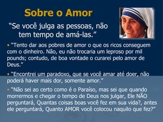 Sobre o Amor
“Se você julga as pessoas, não
   tem tempo de amá-las.”
• “Tento dar aos pobres de amor o que os ricos conseguem
com o dinheiro. Não, eu não trocaria um leproso por mil
pounds; contudo, de boa vontade o curarei pelo amor de
Deus.”
• “Encontrei um paradoxo, que se você amar até doer, não
poderá haver mais dor, somente amor.”
• “Não sei ao certo como é o Paraíso, mas sei que quando
morrermos e chegar o tempo de Deus nos julgar, Ele NÃO
perguntará, Quantas coisas boas você fez em sua vida?, antes
ele perguntará, Quanto AMOR você colocou naquilo que fez?”
 