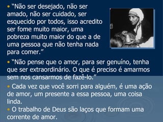 • “Não ser desejado, não ser
amado, não ser cuidado, ser
esquecido por todos, isso acredito
ser fome muito maior, uma
pobreza muito maior do que a de
uma pessoa que não tenha nada
para comer.”
• “Não pense que o amor, para ser genuíno, tenha
que ser extraordinário. O que é preciso é amarmos
sem nos cansarmos de fazê-lo.”
• Cada vez que você sorri para alguém, é uma ação
de amor, um presente a essa pessoa, uma coisa
linda.
• O trabalho de Deus são laços que formam uma
corrente de amor.
 