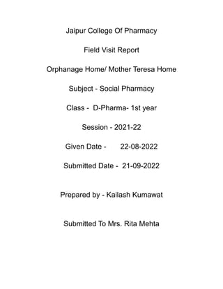Jaipur College Of Pharmacy
Field Visit Report
Orphanage Home/ Mother Teresa Home
Subject - Social Pharmacy
Class - D-Pharma- 1st year
Session - 2021-22
Given Date - 22-08-2022
Submitted Date - 21-09-2022
Prepared by - Kailash Kumawat
Submitted To Mrs. Rita Mehta
 