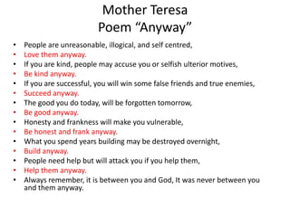 Mother Teresa
Poem “Anyway”
• People are unreasonable, illogical, and self centred,
• Love them anyway.
• If you are kind, people may accuse you or selfish ulterior motives,
• Be kind anyway.
• If you are successful, you will win some false friends and true enemies,
• Succeed anyway.
• The good you do today, will be forgotten tomorrow,
• Be good anyway.
• Honesty and frankness will make you vulnerable,
• Be honest and frank anyway.
• What you spend years building may be destroyed overnight,
• Build anyway.
• People need help but will attack you if you help them,
• Help them anyway.
• Always remember, it is between you and God, It was never between you
and them anyway.
 