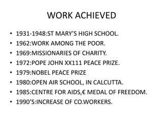 WORK ACHIEVED
• 1931-1948:ST MARY’S HIGH SCHOOL.
• 1962:WORK AMONG THE POOR.
• 1969:MISSIONARIES OF CHARITY.
• 1972:POPE JOHN XX111 PEACE PRIZE.
• 1979:NOBEL PEACE PRIZE
• 1980:OPEN AIR SCHOOL, IN CALCUTTA.
• 1985:CENTRE FOR AIDS,€ MEDAL OF FREEDOM.
• 1990’S:INCREASE OF CO.WORKERS.
 