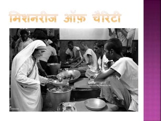  ‘समशनरीज ऑफ़ चैररटी’ िा आरम्भ मात्र 13 लोगों िे साथ
हुआ था पर मदर टेरेसा िी मृत्यु िे समय (1997) 4
हजार से भी ज्यादा ‘ससस्टसफ’ दुननयाभर में असहाय,
बेसहारा, शरणाथी, अींधे, बूढ़े, गरीब, बेघर, शराबी, एड्स िे
मरीज और प्रािृ नति आपदाओीं से प्रभार्वत लोगों िी सेवा
िर रही हैं
 मदर टेरेसा ने ‘ननमफल हृदय’ और ‘ननमफला सशशु भवन’ िे
नाम से आश्रम खोले । ‘ननमफल हृदय’ िा ध्येय असाध्य
बीमारी से पीडड़त रोगगयों व गरीबों िा सेवा िरना था जजन्हें
समाज ने बाहर ननिाल ददया हो। ननमफला सशशु भवन’ िी
स्थापना अनाथ और बेघर बच्चों िी सहायता िे सलए हुई।
 सच्ची लगन और मेहनत से किया गया िाम िभी असर्ल
नहीीं होता, यह िहावत मदर टेरेसा िे साथ सच साबबत
हुई।
 