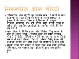 मदर टेरेसा िो मानवता िी सेवा िे सलए अनेि अींतराफष्रीय सम्मान एवीं पुरस्िार
प्राप्त हुए। भारत सरिार ने उन्हें पहले पद्मश्री (1962) और बाद में देश िे
सवोच्च नागररि सम्मान ‘भारत रत्न’ (1980) से अलींिृ त किया। सींयुक्त राज्य
अमेररिा ने उन्हें वषफ 1985 में मेडल आफ़ फ्रीडम 1985 से नवाजा।
 