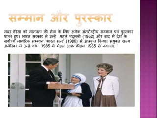 मानव िल्याण िे सलए किये गए िायों िी वजह से मदर टेरेसा िो
1979 में नोबेल शाींनत पुरस्िार समला। उन्हें यह पुरस्िार ग़रीबों और
असहायों िी सहायता िरने िे सलए ददया गया था। मदर तेरस ने नोबेल
पुरस्िार िी 192,000 डॉलर िी धन-रासश िो गरीबों िे सलए एि र्ीं ड िे
तौर पर इस्तेमाल िरने िा ननणफय सलया।
 