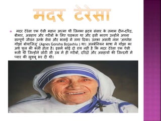  मदर टेरेसा िा जन्म 26 अगस्त, 1910 िो
स्िॉप्जे (अब मसेदोननया में) में हुआ। उनिे र्पता
ननिोला बोयाजू एि साधारण व्यवसायी थे। मदर
टेरेसा िा वास्तर्वि नाम ‘अगनेस गोंझा
बोयाजजजू’ था। अलबेननयन भाषा में गोंझा िा अथफ
र्ू ल िी िली होता है। जब वह मात्र आठ साल
िी थीीं तभी उनिे र्पता परलोि ससधार
गए, जजसिे बाद उनिे लालन-पालन िी सारी
जजम्मेदारी उनिी माता द्राना बोयाजू िे ऊपर आ
गयी। वह पाींच भाई-बहनों में सबसे छोटी थीीं।
 