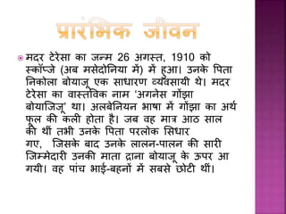उनिे जन्म िे समय उनिी बड़ी बहन िी
उम्र 7 साल और भाई िी उम्र 2 साल थी,
बािी दो बच्चे बचपन में ही गुजर गए थे।
वह एि सुन्दर, अध्ययनशील एवीं पररश्रमी
लड़िी थीीं। पढाई िे साथ-साथ, गाना उन्हें
बेहद पसींद था। वह और उनिी बहन पास
िे गगरजाघर में मुख्य गानयिा थीीं। ऐसा
माना जाता है िी जब वह मात्र बारह साल
िी थीीं तभी उन्हें ये अनुभव हो गया था कि
वो अपना सारा जीवन मानव सेवा में
लगायेंगी और 18 साल िी उम्र में उन्होंने
‘ससस्टसफ ऑफ़ लोरेटो’ में शासमल होने िा
र्ै सला ले सलया। तत्पश्चात वह आयरलैंड
गयीीं जहााँ उन्होंने अींग्रेजी भाषा सीखी।
अींग्रेजी सीखना इससलए जरुरी था क्योंकि
‘लोरेटो’ िी ससस्टसफ इसी माध्यम में बच्चों
िो भारत में पढ़ाती थीीं।
 