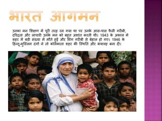  वषफ 1946 में उन्होंने गरीबों, असहायों, बीमारों और लाचारों
िी जीवनपयाांत मदद िरने िा मन बना सलया। इसिे बाद
मदर टेरेसा ने पटना िे होली र्ॅ समली हॉजस्पटल से
आवश्यि नससफग रेननींग पूरी िी और 1948 में वापस
िोलिाता आ गईं और वहाीं से पहली बार तालतला गई,
जहाीं वह गरीब बुजुगो िी देखभाल िरने वाली सींस्था िे
साथ रहीीं। उन्होंने मरीजों िे घावों िो धोया, उनिी
मरहमपट्टी िी और उनिो दवाइयाीं दीीं।
 धीरे-धीरे उन्होंने अपने िायफ से लोगों िा ध्यान अपनी ओर
खीींचा। इन लोगों में देश िे उच्च अगधिारी और भारत िे
प्रधानमींत्री भी शासमल थे, जजन्होंने उनिे िायों िी सराहना
िी।
 