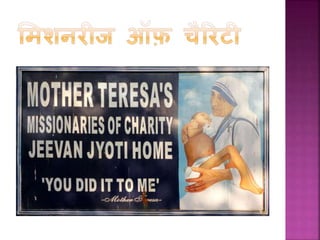  मदर टेरेसा िे अनुसार, इस िायफ में शुरूआती दौर बहुत
िदठन था। वह लोरेटो छोड़ चुिी थीीं इससलए उनिे पास
िोई आमदनी नहीीं थी – उनिो अपना पेट भरने ति िे
सलए दूसरों िी मदद लेनी पड़ी। जीवन िे इस महत्वपूणफ
पड़ाव पर उनिे मन में बहुत उथल-पथल हुई, अिे लेपन िा
एहसास हुआ और लोरेटो िी सुख-सुर्वधायों में वापस लौट
जाने िा खयाल भी आया लेकिन उन्होंने हार नहीीं मानी।
 7 अक्टूबर 1950 िो उन्हें वैदटिन से ‘समशनरीज ऑफ़
चैररटी’ िी स्थापना िी अनुमनत समल गयी। इस सींस्था िा
उद्देश्य भूखों, ननवफस्त्र, बेघर, लींगड़े-लूले, अींधों, चमफ रोग से
ग्रससत और ऐसे लोगों िी सहायता िरना था जजनिे सलए
समाज में िोई जगह नहीीं थी।
 