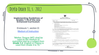 DepEd Order 31, s. 2012
Implementing Guidelines of
Grades 1-10 of the new
Enhanced Curriculum
Enclosure 1, section D:
Medium of Instruction
“Mother Tongue (MT) shall be
used as the medium of
instruction and as a subject from
Grade 1-3. English or Filipino is
used from Grade 4 to 10.”
10
 