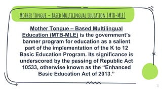 Mother Tongue – Based Multilingual Education (MTB-MLE)
Mother Tongue – Based Multilingual
Education (MTB-MLE) is the government’s
banner program for education as a salient
part of the implementation of the K to 12
Basic Education Program. Its significance is
underscored by the passing of Republic Act
10533, otherwise known as the “Enhanced
Basic Education Act of 2013.”
11
 