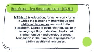Mother Tongue – Based Multilingual Education (MTB-MLE)
MTB-MLE is education, formal or non - formal,
in which the learner’s mother tongue and
additional languages are used in the
classroom. Learners begin their education in
the language they understand best - their
mother tongue - and develop a strong
foundation in their mother language before
adding additional languages.
12
 