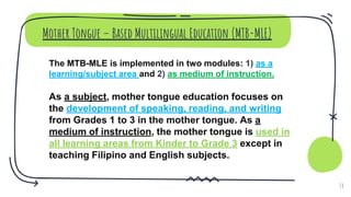 Mother Tongue – Based Multilingual Education (MTB-MLE)
The MTB-MLE is implemented in two modules: 1) as a
learning/subject area and 2) as medium of instruction.
As a subject, mother tongue education focuses on
the development of speaking, reading, and writing
from Grades 1 to 3 in the mother tongue. As a
medium of instruction, the mother tongue is used in
all learning areas from Kinder to Grade 3 except in
teaching Filipino and English subjects.
14
 