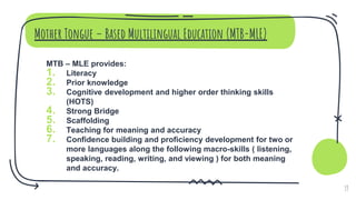 Mother Tongue – Based Multilingual Education (MTB-MLE)
MTB – MLE provides:
1. Literacy
2. Prior knowledge
3. Cognitive development and higher order thinking skills
(HOTS)
4. Strong Bridge
5. Scaffolding
6. Teaching for meaning and accuracy
7. Confidence building and proficiency development for two or
more languages along the following macro-skills ( listening,
speaking, reading, writing, and viewing ) for both meaning
and accuracy.
19
 