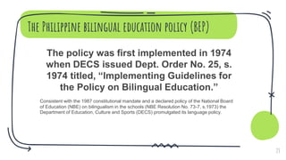 The Philippine bilingual education policy (BEP)
The policy was first implemented in 1974
when DECS issued Dept. Order No. 25, s.
1974 titled, “Implementing Guidelines for
the Policy on Bilingual Education.”
Consistent with the 1987 constitutional mandate and a declared policy of the National Board
of Education (NBE) on bilingualism in the schools (NBE Resolution No. 73-7, s.1973) the
Department of Education, Culture and Sports (DECS) promulgated its language policy.
23
 