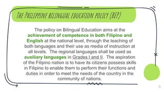 The Philippine bilingual education policy (BEP)
The policy on Bilingual Education aims at the
achievement of competence in both Filipino and
English at the national level, through the teaching of
both languages and their use as media of instruction at
all levels. The regional languages shall be used as
auxiliary languages in Grades I and II. The aspiration
of the Filipino nation is to have its citizens possess skills
in Filipino to enable them to perform their functions and
duties in order to meet the needs of the country in the
community of nations.
26
 