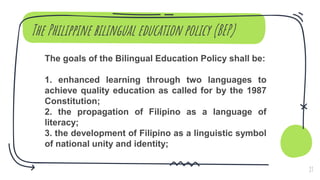 The Philippine bilingual education policy (BEP)
The goals of the Bilingual Education Policy shall be:
1. enhanced learning through two languages to
achieve quality education as called for by the 1987
Constitution;
2. the propagation of Filipino as a language of
literacy;
3. the development of Filipino as a linguistic symbol
of national unity and identity;
27
 