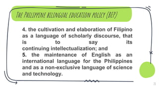 The Philippine bilingual education policy (BEP)
4. the cultivation and elaboration of Filipino
as a language of scholarly discourse, that
is to say its
continuing intellectualization; and
5. the maintenance of English as an
international language for the Philippines
and as a non-exclusive language of science
and technology.
28
 