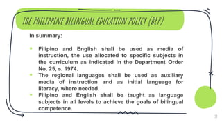 The Philippine bilingual education policy (BEP)
In summary:
 Filipino and English shall be used as media of
instruction, the use allocated to specific subjects in
the curriculum as indicated in the Department Order
No. 25, s. 1974.
 The regional languages shall be used as auxiliary
media of instruction and as initial language for
literacy, where needed.
 Filipino and English shall be taught as language
subjects in all levels to achieve the goals of bilingual
competence.
29
 