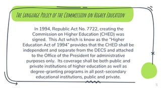 The Language Policy of the Commission on Higher Education
In 1994, Republic Act No. 7722, creating the
Commission on Higher Education (CHED) was
signed. This Act which is know as the “Higher
Education Act of 1994” provides that the CHED shall be
independent and separate from the DECS and attached
to the Office of the President for administrative
purposes only. Its coverage shall be both public and
private institutions of higher education as well as
degree-granting programs in all post-secondary
educational institutions, public and private.
31
 