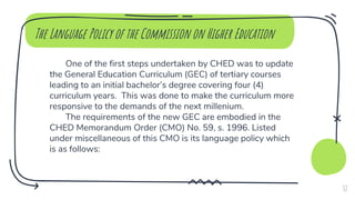 One of the first steps undertaken by CHED was to update
the General Education Curriculum (GEC) of tertiary courses
leading to an initial bachelor’s degree covering four (4)
curriculum years. This was done to make the curriculum more
responsive to the demands of the next millenium.
The requirements of the new GEC are embodied in the
CHED Memorandum Order (CMO) No. 59, s. 1996. Listed
under miscellaneous of this CMO is its language policy which
is as follows:
The Language Policy of the Commission on Higher Education
32
 