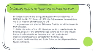 In consonance with the Bilingual Education Policy underlined in
DECS Order No. 52, Series of 1987, the following are the guidelines
vis-a-vis medium of instruction, to wit:
1. Language courses, whether Filipino or English, should be taught in
that language.
2. At the discretion of the HEI, Literature subjects may be taught in
Filipino, English or any other language as long as there are enough
instructional materials for the same and both students and
instructors/professors are competent in the language.
Courses in the Humanities and Social Sciences should preferably be
taught in Filipino.
The Language Policy of the Commission on Higher Education
33
 